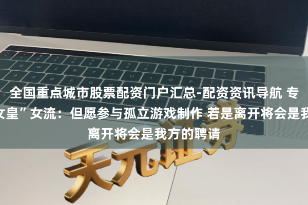 全国重点城市股票配资门户汇总-配资资讯导航 专访“大周女皇”女流：但愿参与孤立游戏制作 若是离开将会是我方的聘请