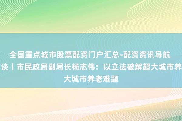 全国重点城市股票配资门户汇总-配资资讯导航 两会访谈丨市民政局副局长杨志伟：以立法破解超大城市养老难题