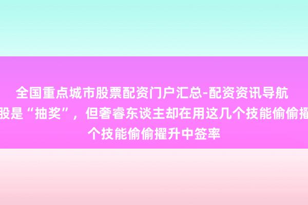 全国重点城市股票配资门户汇总-配资资讯导航 皆说打新股是“抽奖”，但奢睿东谈主却在用这几个技能偷偷擢升中签率