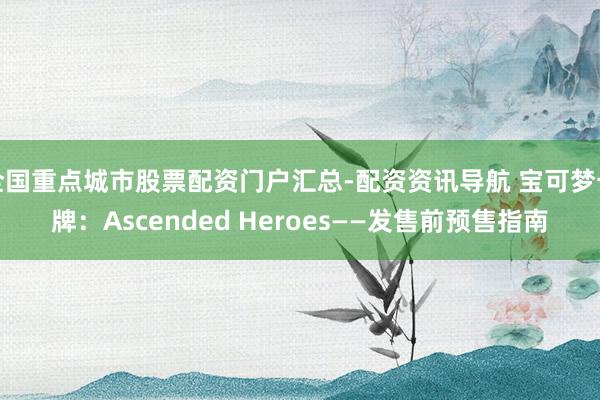 全国重点城市股票配资门户汇总-配资资讯导航 宝可梦卡牌：Ascended Heroes——发售前预售指南