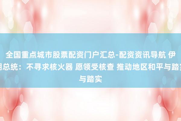 全国重点城市股票配资门户汇总-配资资讯导航 伊朗总统：不寻求核火器 愿领受核查 推动地区和平与踏实