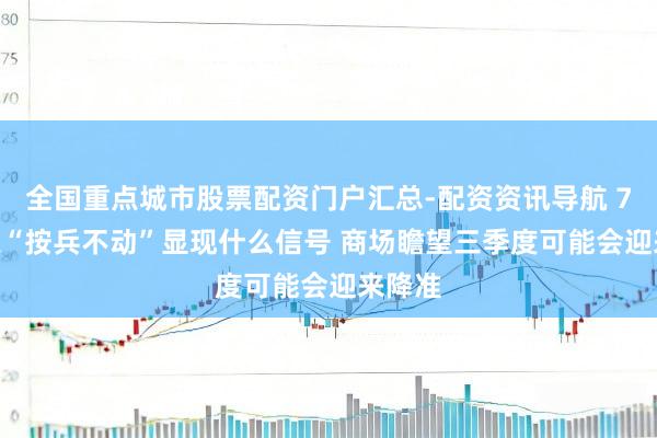 全国重点城市股票配资门户汇总-配资资讯导航 7月LPR“按兵不动”显现什么信号 商场瞻望三季度可能会迎来降准