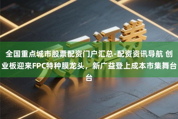 全国重点城市股票配资门户汇总-配资资讯导航 创业板迎来FPC特种膜龙头，新广益登上成本市集舞台