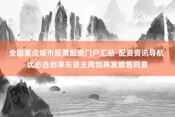 全国重点城市股票配资门户汇总-配资资讯导航 优必选创举东谈主周剑再发禁售同意