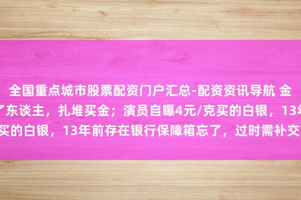 全国重点城市股票配资门户汇总-配资资讯导航 金价暴跌，深圳水贝挤满了东谈主，扎堆买金；演员自曝4元/克买的白银，13年前存在银行保障箱忘了，过时需补交7000多元