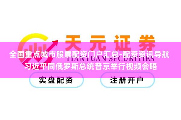 全国重点城市股票配资门户汇总-配资资讯导航 习近平同俄罗斯总统普京举行视频会晤