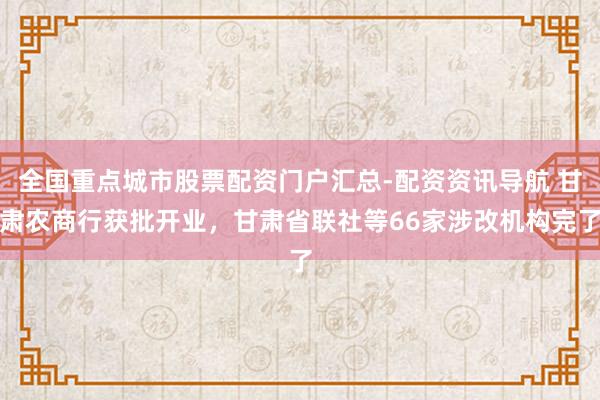 全国重点城市股票配资门户汇总-配资资讯导航 甘肃农商行获批开业，甘肃省联社等66家涉改机构完了